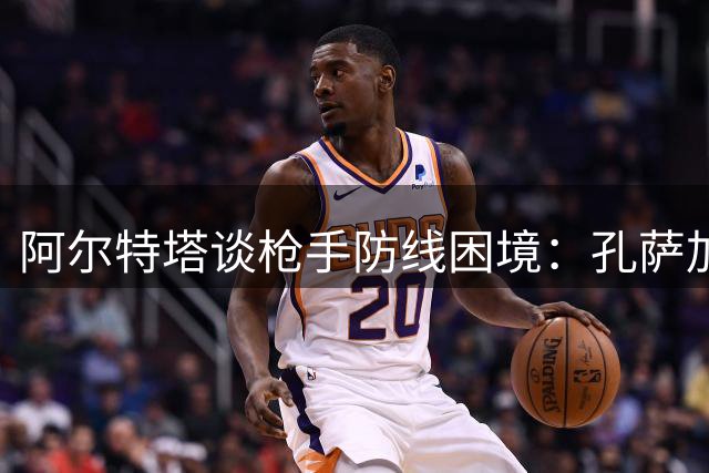 阿尔特塔谈枪手防线困境：孔萨加盟解燃眉之急